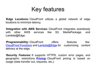 Key features
•Edge Locations: CloudFront utilizes a global network of edge
locations to minimize latency.
•Integration with AWS Services: CloudFront integrates seamlessly
with other AWS services like S3, MediaPackage, and
Lambda@Edge.
•Programmability: CloudFront offers features like
CloudFront Functions and Lambda@Edge for customizing content
delivery at the edge.
•Security Features: It supports HTTPS, custom error pages, and
geographic restrictions. Pricing: CloudFront pricing is based on
usage (data transfer out, requests, etc.).
 