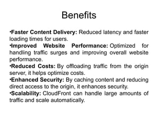 Benefits
•Faster Content Delivery: Reduced latency and faster
loading times for users.
•Improved Website Performance: Optimized for
handling traffic surges and improving overall website
performance.
•Reduced Costs: By offloading traffic from the origin
server, it helps optimize costs.
•Enhanced Security: By caching content and reducing
direct access to the origin, it enhances security.
•Scalability: CloudFront can handle large amounts of
traffic and scale automatically.
 