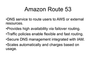 Amazon Route 53
•DNS service to route users to AWS or external
resources.
•Provides high availability via failover routing.
•Traffic policies enable flexible and fast routing.
•Secure DNS management integrated with IAM.
•Scales automatically and charges based on
usage.
 