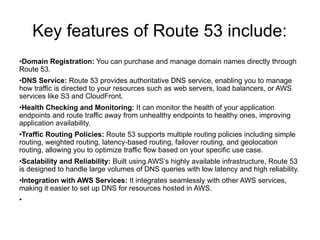 Key features of Route 53 include:
•Domain Registration: You can purchase and manage domain names directly through
Route 53.
•DNS Service: Route 53 provides authoritative DNS service, enabling you to manage
how traffic is directed to your resources such as web servers, load balancers, or AWS
services like S3 and CloudFront.
•Health Checking and Monitoring: It can monitor the health of your application
endpoints and route traffic away from unhealthy endpoints to healthy ones, improving
application availability.
•Traffic Routing Policies: Route 53 supports multiple routing policies including simple
routing, weighted routing, latency-based routing, failover routing, and geolocation
routing, allowing you to optimize traffic flow based on your specific use case.
•Scalability and Reliability: Built using AWS’s highly available infrastructure, Route 53
is designed to handle large volumes of DNS queries with low latency and high reliability.
•Integration with AWS Services: It integrates seamlessly with other AWS services,
making it easier to set up DNS for resources hosted in AWS.
•
 