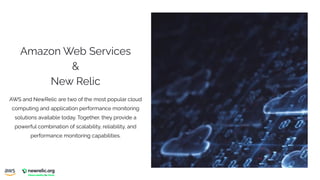 Amazon Web Services
&
New Relic
AWS and NewRelic are two of the most popular cloud
computing and application performance monitoring
solutions available today. Together, they provide a
powerful combination of scalability, reliability, and
performance monitoring capabilities.
 