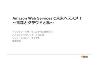 Amazon Web Servicesで未来へススメ！
〜⻘森とクラウドと私〜
アマゾンデータサービスジャパン株式会社
ストラテジックソリューション部
ソリューションアーキテクト
渡邉源太
 