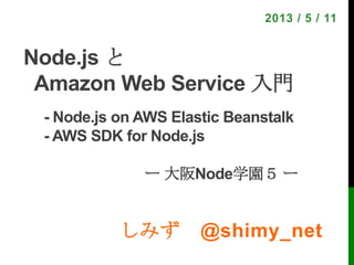 しみず @shimy_net
2013 / 5 / 11
Node.js と
Amazon Web Service 入門
- Node.js on AWS Elastic Beanstalk
- AWS SDK for Node.js!
!
" "    ー 大阪Node学園５ ー
 