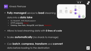 • Fully managed service to load streaming
data into a data lake
• S3, Redshift, AWS Elasticsearch
• HTTP endpoints (New!)
• Datadog, New Relic, MongoDB, and Splunk (Newish!)
• Allows to load streaming data with 0 lines of code
• Scales automatically (no shards to manage)
• Can batch, compress, transform and convert
data before loading to the destination
Kinesis Firehose
 