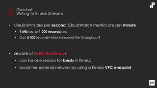 • Kinesis limits are per second, CloudWatch metrics are per minute
• 1 MB/sec or 1 000 records/sec
• Can 5 000 records/minute exceed the throughput?
• Beware of network latency!
• can be one reason for bursts in Kinesis
• avoid the external network by using a Kinesis VPC endpoint
Gotcha!
Writing to Kinesis Streams
 