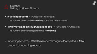 • IncomingRecords = PutRecord + PutRecods
The number of records successfully put to the Kinesis Stream
• WriteProvisionedThroughputExceeded = PutRecord + PutRecords
The number of records rejected due to throttling
• IncomingRecords + WriteProvisionedThroughputExceeded = Total
amount of incoming records
Gotcha!
Writing to Kinesis Streams
 
