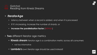 • IteratorAge
• latency between when a record is added, and when it is processed
• If it’s increasing, increase the number of shards, or
• increase the parallelization factor (NEWish)
• Two different iterator age metrics
• Kinesis stream iterator age is a combination metric across all consumers
• not too informative
• Lambda’s own iterator age should be used instead!
Gotcha!
Reading from Kinesis Streams
 