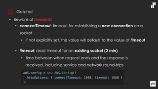 • Beware of timeouts!
• connectTimeout: timeout for establishing a new connection on a
socket
• if not explicitly set, this value will default to the value of timeout
• timeout: read timeout for an existing socket (2 min)
• time between when request ends and the response is
received, including service and network round-trips
Gotcha!
 