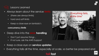 • Always learn about the service limits
• (there are always limits)
• hard and soft limits
• Keep a close eye on lambda’s
concurrency limits
• Deep dive into the error handling
• Don’t just assume things ..
• If not sure, ask the AWS Support
• Keep a close eye on service updates
• Everything fails all the time, especially at scale, so better be prepared and
fail fast
“Everything fails,
all the time”
Dr. Werner Vogels
(CTO, Amazon)
Lessons Learned
 