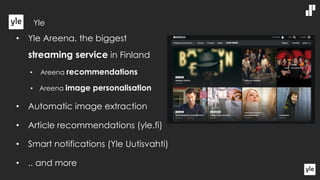 • Yle Areena, the biggest
streaming service in Finland
• Areena recommendations
• Areena image personalisation
• Automatic image extraction
• Article recommendations (yle.fi)
• Smart notifications (Yle Uutisvahti)
• .. and more
Yle
 