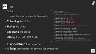 • Data!
• user interaction and content metadata
• Collecting the data
• Storing the data
• Visualizing the data
• Utilizing the data (ML & AI)
• To understand the customers
• To help provide better service for everyone
{
"adobe":true,
"is_heartbeat":true,
"collectorreceived":1555267233549,
...
"s:asset:name":"Yle TV1",
"s:event:type":"start",
"s:meta:category":"nettitv",
"s:meta:content_type":"livetv",
"s:meta:ns_st_st":"yle tv1",
...
"s:meta:title":"eduskuntavaalit 2019 - tulosilta",
...
"s:meta:yle.vrsContent":"video",
"s:meta:yle.vrsDevice":"android",
"s:meta:yle.vrsPlatform":"mobile",
"s:meta:yle.vrsProduct":"areena",
"s:meta:yle_client":"android.areena.481-b4ce224bf",
"s:meta:yle_language":"fi",
"s:sp:channel":"yleisradio",
"s:sp:hb_version":"android-2.2.1.214-d5c678",
"s:user:mid":"71057009616815049761612335654599557361"
}
Yle
 
