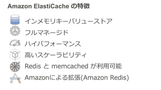 インメモリキーバリューストア
フルマネージド
ハイパフォーマンス
⾼いスケーラビリティ
Redis と memcached が利⽤可能
Amazonによる拡張(Amazon Redis)
Amazon ElastiCache の特徴
 