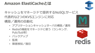 Amazon ElastiCacheとは
キャッシュをマネージドで提供するNoSQLサービス
代表的な2つのKVSエンジンに対応
構築／運⽤の⾃動化
• アプリケーションキャッシュサーバの構築／運⽤
• Redisの機能をマネージドに使う（ランキング、
Pub/Sub等）
• バックアップ
• 監視
• 障害検知／復旧
 