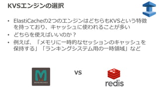 KVSエンジンの選択
• ElastiCacheの2つのエンジンはどちらもKVSという特徴
を持っており、キャッシュに使われることが多い
• どちらを使えばいいのか？
• 例えば、「メモリに⼀時的なセッションのキャッシュを
保持する」「ランキングシステム⽤の⼀時領域」など
VS
 