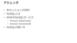 アジェンダ
• 本セッションの⽬的
• NoSQLとは
• AWSのNoSQLサービス
• Amazon ElastiCache
• Amazon DynamoDB
• NoSQLの使い⽅
 