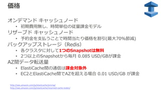 価格
オンデマンド キャッシュノード
• 初期費⽤無し、時間単位の従量課⾦モデル
リザーブド キャッシュノード
• 予約⾦を⽀払うことで時間当たり価格を割引(最⼤70%節減)
バックアップストレージ（Redis）
• 各クラスタに対して1つのSnapshotは無料
• 2つ以上のSnapshotから毎⽉ 0.085 USD/GBが課⾦
AZ間データ転送量
• ElastiCache間の通信は課⾦対象外
• EC2とElastiCache間でAZを超える場合 0.01 USD/GB が課⾦
http://aws.amazon.com/jp/elasticache/pricing/
http://aws.amazon.com/jp/elasticache/reserved-cache-nodes/
 
