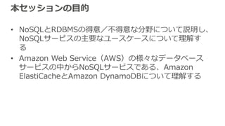 本セッションの⽬的
• NoSQLとRDBMSの得意／不得意な分野について説明し、
NoSQLサービスの主要なユースケースについて理解す
る
• Amazon Web Service（AWS）の様々なデータベース
サービスの中からNoSQLサービスである、Amazon
ElastiCacheとAmazon DynamoDBについて理解する
 