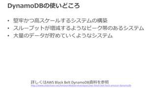 DynamoDBの使いどころ
• 堅牢かつ⾼スケールするシステムの構築
• スループットが増減するようなピーク帯のあるシステム
• ⼤量のデータが貯めていくようなシステム
http://www.slideshare.net/AmazonWebServicesJapan/aws-black-belt-tech-amazon-dynamodb
詳しくはAWS Black Belt DynamoDB資料を参照
 
