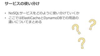 サービスの使い分け
• NoSQLサービスをどのように使い分けていくか
• ここではElastiCacheとDynamoDBでの⽤途の
違いについてまとめる
 