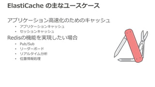 ElastiCache の主なユースケース
アプリケーション⾼速化のためのキャッシュ
• アプリケーションキャッシュ
• セッションキャッシュ
Redisの機能を実現したい場合
• Pub/Sub
• リーダーボード
• リアルタイム分析
• 位置情報処理
 