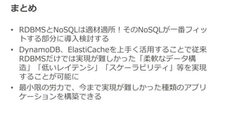 まとめ
• RDBMSとNoSQLは適材適所！そのNoSQLが⼀番フィッ
トする部分に導⼊検討する
• DynamoDB、ElastiCacheを上⼿く活⽤することで従来
RDBMSだけでは実現が難しかった「柔軟なデータ構
造」「低いレイテンシ」「スケーラビリティ」等を実現
することが可能に
• 最⼩限の労⼒で、今まで実現が難しかった種類のアプリ
ケーションを構築できる
 