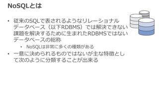 NoSQLとは
• 従来のSQLで表されるようなリレーショナル
データベース（以下RDBMS）では解決できない
課題を解決するために⽣まれたRDBMSではない
データベースの総称
• NoSQLは⾮常に多くの種類がある
• ⼀意に決められるものではないが主な特徴とし
て次のように分類することが出来る
 