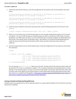 Amazon Web Services – MongoDB on AWS                                                                           January 2012

To create a replica set

    1. Start three identical EC2 instances, each with enough disks for the medium scale recommendation discussed
       earlier.

        $ ec2-run-instances ami-1b814f72 -b /dev/sdf=:80 -b /dev/sdg=:80 -b /dev/sdh=:80 -b
        /dev/sdi=:80 -g smongo -m -t m2.2xlarge -z us-east-1a

        $ ec2-run-instances ami-1b814f72 -b /dev/sdf=:80 -b /dev/sdg=:80 -b /dev/sdh=:80 -b
        /dev/sdi=:80 -g smongo -m -t m2.2xlarge -z us-east-1b

        $ ec2-run-instances ami-1b814f72 -b /dev/sdf=:80 -b /dev/sdg=:80 -b /dev/sdh=:80 -b
        /dev/sdi=:80 -g smongo -m -t m2.2xlarge -z us-east-1c

    2. Follow the basic installation instructions discussed earlier, with the following alteration to the step 14, start
       mongod:

        $ mongod --replSet thenameofyourreplicaset --port 27017 --dbpath /db/data

    3. When you run the above set, the node should output an error message saying that the replica set isn’t up and
       running yet. You can use DNS to swap out individual replica set hosts; so create three DNS entries in Amazon
       Route53 (or your DNS system of choice). For more information go to Creating, Changing, and Deleting Resource
       Record Sets in the Amazon Route 53 Developer Guide. Alternatively, you could host the MongoDB instances
       inside the Amazon Virtual Private Cloud (Amazon VPC), where you have control over static instance IP
       addresses.

    4. Start the mongo shell (on any one of the replica hosts), create the configuration for the replica set, and initiate
       the replication.

        $ Mongo


        $ > config = {_id: 'foo', members: [
                                {_id: 0, host: 'replicaset1.mongohosts.mysite.com:27017'},
                                {_id: 1, host: 'replicaset2.mongohosts.mysite.com:27017'},
                                {_id: 2, host: 'replicaset3.mongohosts.mysite.com:27017'}]}
        $ > rs.initiate(config);


        You can also pass a priority:value flag in for each node. This flag controls the priority by which nodes will
        be elected to the master in a node failure condition. This is useful for electing a time-delayed node for running
        backups, or for spanning regions. This way, if one of the nodes failed in the primary region with two nodes, that
        the other node in that region (not the distant disaster recovery (DR) node) would be elected the primary node.
        More details are available from MongoDB at: http://www.mongodb.org/display/DOCS/Replica+Set+Tutorial and
        http://www.mongodb.org/display/DOCS/Data+Center+Awareness



Creating a Sharded and Replicated MongoDB Cluster
Sharded systems are typically built on top of replicated systems, to support high availability of the architecture and read
performance scalability.




Page 16 of 20
 