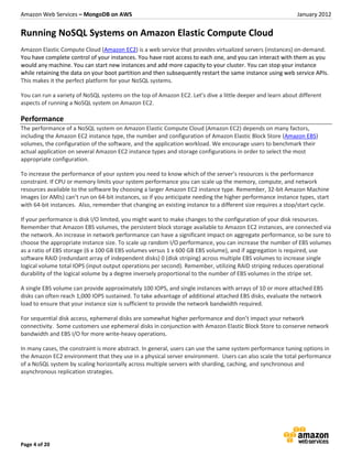 Amazon Web Services – MongoDB on AWS                                                                        January 2012


Running NoSQL Systems on Amazon Elastic Compute Cloud
Amazon Elastic Compute Cloud (Amazon EC2) is a web service that provides virtualized servers (instances) on-demand.
You have complete control of your instances. You have root access to each one, and you can interact with them as you
would any machine. You can start new instances and add more capacity to your cluster. You can stop your instance
while retaining the data on your boot partition and then subsequently restart the same instance using web service APIs.
This makes it the perfect platform for your NoSQL systems.

You can run a variety of NoSQL systems on the top of Amazon EC2. Let’s dive a little deeper and learn about different
aspects of running a NoSQL system on Amazon EC2.

Performance
The performance of a NoSQL system on Amazon Elastic Compute Cloud (Amazon EC2) depends on many factors,
including the Amazon EC2 instance type, the number and configuration of Amazon Elastic Block Store (Amazon EBS)
volumes, the configuration of the software, and the application workload. We encourage users to benchmark their
actual application on several Amazon EC2 instance types and storage configurations in order to select the most
appropriate configuration.

To increase the performance of your system you need to know which of the server’s resources is the performance
constraint. If CPU or memory limits your system performance you can scale up the memory, compute, and network
resources available to the software by choosing a larger Amazon EC2 instance type. Remember, 32-bit Amazon Machine
Images (or AMIs) can’t run on 64-bit instances, so if you anticipate needing the higher performance instance types, start
with 64-bit instances. Also, remember that changing an existing instance to a different size requires a stop/start cycle.

If your performance is disk I/O limited, you might want to make changes to the configuration of your disk resources.
Remember that Amazon EBS volumes, the persistent block storage available to Amazon EC2 instances, are connected via
the network. An increase in network performance can have a significant impact on aggregate performance, so be sure to
choose the appropriate instance size. To scale up random I/O performance, you can increase the number of EBS volumes
as a ratio of EBS storage (6 x 100 GB EBS volumes versus 1 x 600 GB EBS volume), and if aggregation is required, use
software RAID (redundant array of independent disks) 0 (disk striping) across multiple EBS volumes to increase single
logical volume total IOPS (input output operations per second). Remember, utilizing RAID striping reduces operational
durability of the logical volume by a degree inversely proportional to the number of EBS volumes in the stripe set.

A single EBS volume can provide approximately 100 IOPS, and single instances with arrays of 10 or more attached EBS
disks can often reach 1,000 IOPS sustained. To take advantage of additional attached EBS disks, evaluate the network
load to ensure that your instance size is sufficient to provide the network bandwidth required.

For sequential disk access, ephemeral disks are somewhat higher performance and don’t impact your network
connectivity. Some customers use ephemeral disks in conjunction with Amazon Elastic Block Store to conserve network
bandwidth and EBS I/O for more write-heavy operations.

In many cases, the constraint is more abstract. In general, users can use the same system performance tuning options in
the Amazon EC2 environment that they use in a physical server environment. Users can also scale the total performance
of a NoSQL system by scaling horizontally across multiple servers with sharding, caching, and synchronous and
asynchronous replication strategies.




Page 4 of 20
 