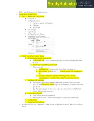  EC2 > Auto Scaling > Lunch Configurations
 Create Auto Scaling Group
o Step 1: Create Lunch Configuration
 Choose AMI
 Configure Instance
 Name the launch configuration
 S3 Roles
 Add scripts
 Add Storage
 Tag Instance
 Configure Security Group
 Create Lunch Configuration

o Step 2 Create Auto Scaling Group
 Configure Auto Scaling group details
 Select group size this is the starting number of instance that will be created
(e.g. 2)
 Select all available AZ to spread load
 Advance details
o Load balancing receive traffic from Elastic Load Balancer
o Health Check Type ELB or EC2. Select ELB if traffic is received from
LB.
o Basically if instance is reported unhealthy or not available,
autoscaling kicks in and terminate old and create new instance
 Configure scaling policies
 If you select Use scaling policies to adjust the capacity of this group then
you can use CloudWatch Alarms (e.g. CPU Utilization) to increase or decrease
group size
 E.g. If an alarm trigger do this action e.g. add instance. Similarly if CPU falls
below 10% decrease group size
 Configure notifications
 Send a notification to pick email
 Whenever instances launch, terminate, fail to launch, fail to terminate
 Configure tags
 Create AutoScaling Group
o At the end of this, two instance are initiated or the number you picked on select group size in
step 1
 