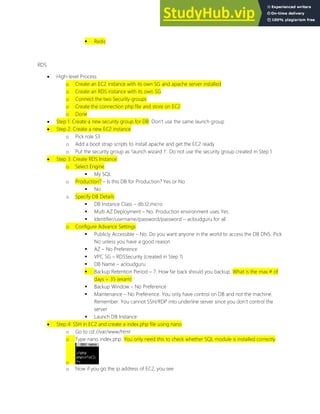  Redis
RDS
 High-level Process
o Create an EC2 instance with its own SG and apache server installed
o Create an RDS instance with its own SG
o Connect the two Security groups
o Create the connection php file and store on EC2
o Done
 Step 1: Create a new security group for DB. Don t use the same launch group
 Step 2: Create a new EC2 instance
o Pick role S3
o Add a boot strap scripts to install apache and get the EC2 ready
o Put the security group as launch wizard 1 . Do not use the security group created in Step 1
 Step 3: Create RDS Instance
o Select Engine
 My SQL
o Production? Is this DB for Production? Yes or No
 No
o Specify DB Details
 DB Instance Class db.t2.micro
 Multi AZ Deployment No. Production environment uses Yes
 Identifier/username/password/password acloudguru for all
o Configure Advance Settings
 Publicly Accessible No. Do you want anyone in the world to access the DB DNS. Pick
No unless you have a good reason
 AZ No Preference
 VPC SG RDSSecurity (created in Step 1)
 DB Name acloudguru
 Backup Retention Period 7. How far back should you backup. What is the max # of
days = 35 (exam)
 Backup Window No Preference
 Maintenance No Preference. You only have control on DB and not the machine.
Remember. You cannot SSH/RDP into underline server since you don t control the
server
 Launch DB Instance
 Step 4: SSH in EC2 and create a index.php file using nano
o Go to cd //var/www/html
o Type nano index.php. You only need this to check whether SQL module is installed correctly
o
o Now if you go the ip address of EC2, you see
 