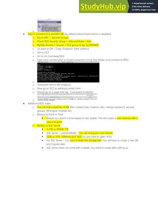 o
 Step 5: Connect EC2 and RDS DB (by default inbound permission in disabled)
o Go to VPC > Security Groups
o Check RDS Security Group > Inbound Rules > Edit
o MySQL/Aurora > Source > EC2 group id eg. Sg-f07fe895
o Go back to DB > Copy Endpoint (DNS address)
o SSH in EC2
o Go to cd //var/www/html
o Type nano connect.php (a simple connection string that allows us to connect to RDS)
o
o Hostname here is DB endpoint
o Now go to EC2 ip address/connect.html
o Should go to a page that say, Connected to MySQL
o
 Additional RDS notes
o You can edit properties of DB after created (size, instance class, change password, security
groups, DB engine, multiple AZ)
o Restore to Point in Time
 Restore to a point in time based on last update. This will create a new instance with a
new end point
o MySQL vs SQL Server
 5-3TB vs 200GB-1TB
 SQL Server - License Model You can bring your own license
 3306 vs 1433. Different port 1433 (so you have to open 1433)
 For SQL Server - You can t change the storage size. You will have to create a new DB
and migrate data
 SQL Server does not come with a dataB. You need to create after setting up
 