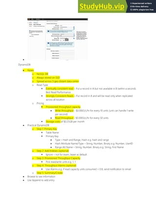 
DynamoDB
 Notes
o NoSQL DB
o Always stored on SSD
o Spread across 3 geo distant data center
o Read Type
 Eventually consistent read Put a record in A but not available in B (within a second).
Best Read Performance
 Strongly Consistent Reads Put record in A and will be read only when replicated
across all location
o Pricing
 Provisioned throughput capacity
 Write throughput - $0.0065/c/hr for every 10 units (unit can handle 1 write
per second)
 Read throughput - $0.0065/c/hr for every 50 units
 Storage costs of $0.25GB per month
 Practical DynamoDB
o Step 1: Primary Key
 Table Name
 Primary Key
 Type Hash and Range, Hash e.g. hash and range
 Hash Attribute Name/Type String, Number, Binary e.g. Number, UserID
 Range Att Name String, Number, Binary e.g. String, First Name
o Step 2: Add Indexes (optional)
 Ignore not for exam, leave as default
o Step 3: Provisioned Throughput Capacity
 Pick read/write units e.g. 1, 1
o Step 4: Throughput Alarms (optional)
 Use Alarms e.g. if read capacity units consumed > 0.8, send notification to email
o Step 5: Summary/Create
 Browse to see information
 Use Append to add entry
 