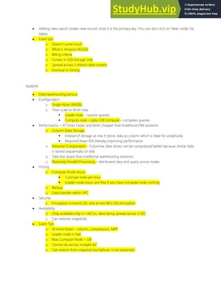  Adding new userid creates new record, since it is the primary key. You can also click on New under list
tables
 Exam tips
o Doesn t come much
o What is Amazon NoSQL
o Billing criteria
o Comes in SSD storage only
o Spread across 3 distinct data centers
o Eventual vs Strong
Redshift
 Data warehousing service
 Configuration
o Single Note (160GB)
o Then scale to Multi note
 Leader note receive queries
 Compute note Upto 128 Compute competes queries
 Performance 10 Times Faster and tenth cheaper than traditional DW solutions
o Column Data Storage
 Instead of storage as row it stores data as column which is ideal for analytically
 Required fewer IOs thereby improving performance
o Advance Compression Columnar data stores can be compressed better because similar data
is stored sequentially on disk
o Take less space than traditional warehousing solutions
o Massively Parallel Processing distributed data and query across nodes
 Pricing
o Compute Node Hours
 1 unit per note per hour
 Leader node hours are free if you have compute node running
o Backup
o Data transfer within VPC
 Security
o Encryption in transit SSL and at rest AES 256 encryption
 Availability
o Only available only in 1 AZ (vs. data being spread across 3 AZ)
o Can restores snapshots
 Exam Tips
o 10 times faster column, compression, MPP
o Leader node is free
o Max Compute Node 128
o Cannot do across multiple AZ
o Can restore from snapshot but failover is not automatic
 