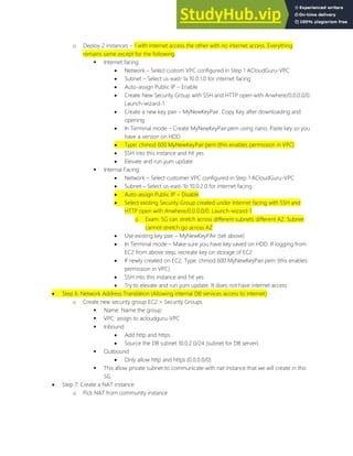 o Deploy 2 instances 1 with internet access the other with no internet access. Everything
remains same except for the following
 Internet facing
 Network Select custom VPC configured in Step 1 ACloudGuru-VPC
 Subnet Select us-east-1a 10.0.1.0 for internet facing
 Auto-assign Public IP Enable
 Create New Security Group with SSH and HTTP open with Anwhere/0.0.0.0/0.
Launch-wizard-1
 Create a new key pair MyNewKeyPair. Copy Key after downloading and
opening
 In Terminal mode Create MyNewKeyPair.pem using nano. Paste key so you
have a version on HDD
 Type: chmod 600 MyNewKeyPair.pem (this enables permission in VPC)
 SSH into this instance and hit yes
 Elevate and run yum update
 Internal Facing
 Network Select customer VPC configured in Step 1 ACloudGuru-VPC
 Subnet Select us-east-1b 10.0.2.0 for internet facing
 Auto-assign Public IP Disable
 Select existing Security Group created under Internet facing with SSH and
HTTP open with Anwhere/0.0.0.0/0. Launch-wizard-1
o Exam: SG can stretch across different subnets different AZ. Subnet
cannot stretch go across AZ
 Use existing key pair MyNewKeyPAir (set above)
 In Terminal mode Make sure you have key saved on HDD. If logging from
EC2 from above step, recreate key on storage of EC2
 If newly created on EC2, Type: chmod 600 MyNewKeyPair.pem (this enables
permission in VPC)
 SSH into this instance and hit yes
 Try to elevate and run yum update. It does not have internet access
 Step 6: Network Address Translation (Allowing internal DB services access to internet)
o Create new security group EC2 > Security Groups
 Name: Name the group
 VPC: assign to acloudguru-VPC
 Inbound
 Add http and https
 Source the DB subnet 10.0.2.0/24 (subnet for DB server)
 Outbound
 Only allow http and https (0.0.0.0/0)
 This allow private subnet to communicate with nat instance that we will create in this
SG
 Step 7: Create a NAT instance
o Pick NAT from community instance
 