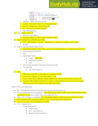 
o Network Select ACloudGuru-VPC
o Subnet 10.0.1.0/24 notice this is the public subnet
o Auto IP Disable (you will use elastic IP)
o SG Pick the one created in Step 6
o Use existing key pair
 Step 8: Assign elastic IP
o Allocate a new address
o Associate Address to NAT instance created in Step 7
 Step 9: Disable Source/Destination Check
o EC2 > NAT Instance > Actions > Networking > Change Source/Dest. Check (Exam)
o Disable
 Step 10: Associate Route Table for NAT
o Select the AcloudGuru VPC that is currently not associated with any subnets. Not the ITG one
o Select Route at the bottom
o Edit
o Add another Route
 Target myNATVM
 Destination 0.0.0.0/0
 Save
o SSH into the private EC and it has an internet access
o To install SQL
 yum install mysql -y
 Exam
o When you create VPC, route tables are created by default
o Subnets are mapped on 1 AZ. One subnet = 1 AZ
o SG can stretch across different subnets different AZ. Subnet cannot stretch go across AZ
o You got a NAT instance and there are servers in private subnet but still can t communicate.
What do you do? Ans: Disable source destination check
Access Control List (high-level)
 ACL is like firewall. It has the prime authority and override SG group rule
 It is a numbered list of rule evaluated in order starting with lowest number first to decide whether traffic
is allowed in or out with a subnet that is associated with ACL
 When VPC is created, a modifiable ACL is created by default. It allows all inbound/outbound traffic
 Each subnet must be associated with ACL if not it is associate with the default one
 You can only have 1 ACL associated to a subnet
 VPC > Network ACLs
o Create Network ACL
 Name: Name
 VPC the custom on
 Default is deny everything
 