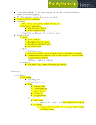  Content Deliver Network (CDN) that deliver webpages and other web content to a user based on
location, origin and delivery server
 TTL Time to Live (sec). How long should content be cached
 Content is cached in Edge locations
 Terminology
o Origin Origin of all e.g. S3 bucket, EC2, ELB or Route 53
o Distribution Edge location
 Web Distribution Website
 RTMP Media streaming
o You can have one distribution with more than one origins
 Setup Cloud Front
o Process
 Create Distribution
 Setup Origin Parameters (e.g S3)
 Setup Distribution (Edge Location)
 Setup landing page
o Origin
 Select domain e,g, S3
 Restrict Bucket Access Yes will only allow CloudFront access even though public
 Grant Read Permissions on Bucket if yes, will make all public in a bucket and grant
read permission to cloudfront
 Path Pattern if pdf go to this bucket
o Distribution
 Default Root Object default landing page e.g. index.html
EC2 Essential
 EC2 Options
o On Demand
 Fixed hourly billing
 For unpredictable needs
 Types
 General purpose
 Compute optimized
 Memory optimized
 GPU instance
 Storage optimized
 Storage Options
 Local Instance
o Data stored on local instance store. Stays while the instance is active
 EBS storage
o Data is stored on Amazon EBS volume and persist independently of
the life of the instance
 