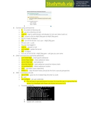 
 Connect using command line
o ls list content of directory (ls)
o cd go into a directory (cd ssh)
o sudo su login to administrator and elevates to root user status (sudo su)
o mv rename a file (mv MyEC2Key.pem.txt MyEC2Key.pem)
o Get EC2 Public IP Address
o ssh ssh 54.154.110.158 l ec2-user i MyEC2Key.pem
o Are you sure y, yes
o You are now logged in
o sudo su elevate to root
o yum update update the kernel
o exit to logout
o trick ssh 54.154.110.158 i MyEC2Key.pem will give you user name
 Other command line commands (webserver)
o yum install httpd install apache webserver
o service httpd status check webserver status
o service httpd start start webserver
o chkconfig httpd on starts webserver everytime instance starts
o cd /var/www/html default webserver location
o nano text editor (nano index.html)
o history c clear the bash history (should do this from a security perspective)
 AWS > Command Line (29)
o aws s3 help gives list of s3 related help (hit enter to scroll)
o q quit
o aws configure set user credentials
 You will have to give permissions to access S3 or put the user in a group that has
access. E.g. Developer with Power user Access has access to S3
o To access config file

 Update with credentials
 
