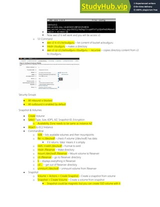 
 Now aws s3 ls will work and you will be access s3
o S3 Command
 aws s3 ls s3://acloudguru list content of bucket acloudguru
 mkdir cloudguru makes a directory
 aws s3 cp s3://acloudguru cloudguru -- recursive copies directory content from s3
to cloudguru
Security Groups
 All inbound is blocked
 All outbound is enabled by default
Snapshot & Volumes
 Create Volume
 Select Type, Size, IOPS, AZ, Snapshot ID, Encryption
o Availability Zone needs to be same as instance AZ
 Attach to EC2 Instance
 Commandline
o lsblk lists available volumes and their mountpoints
o file s /dev/xvdf check if volume (/dev/xvdf) has data
 if it returns data means it is empty
o mkfs t ext4 /dev/xvdf Format to ext4
o mkdir /fileserver Make directory
o mount /dev/xvdf /fileserver Mount volume to fileserver
o cd /fileserver go to fileserver directory
o ls displays everything in fileserver
o cd ... get out of fileserver directory
o unmount /dev/xvdf unmount volume from fileserver
 Snapshot
o Volume > Actions > Create Snapshot Create a snapshot from volume
o Snapshot > Create Volume Create a volume from snapshot
 Snapshot could be magnetic but you can create SSD volume with it
 