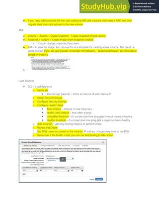  If you need additional disk IO then add additional EBS disk volumes and create a RAID and then
migrate data from root volume to the new volume
AMI
 Volume > Actions > Create Snapshot Create snapshot of root volume
 Snapshot > Actions > Create Image (from snapshot created)
o You can change properties if you want
 AMI to view the image. You can use this as a template for creating a new instance. This could be
public/private. If you are going public remember the following delete bash history, key information
stored on instance

Load Balancer
 EC2 > Load Balancers
o Define LB
 Internal load balancer Is this an internal LB with internal IP
o Assign Security Groups
o Configure Security Settings
o Configure Health Check
 Resp timeout timeout in how many secs
 Health check interval how often it pings
 Unhealthy threshold if x consecutive time ping gets timeout means unhealthy
 Healthy threshold if x consecutive time ping gets a response means healthy
o Add instances add any existing instance to perform check
o Review and Create
o Use DNS name to connect to the instance. IP address change every time so use DNS
o Remember if the health is bad, you can use Autoscaling to take action
 