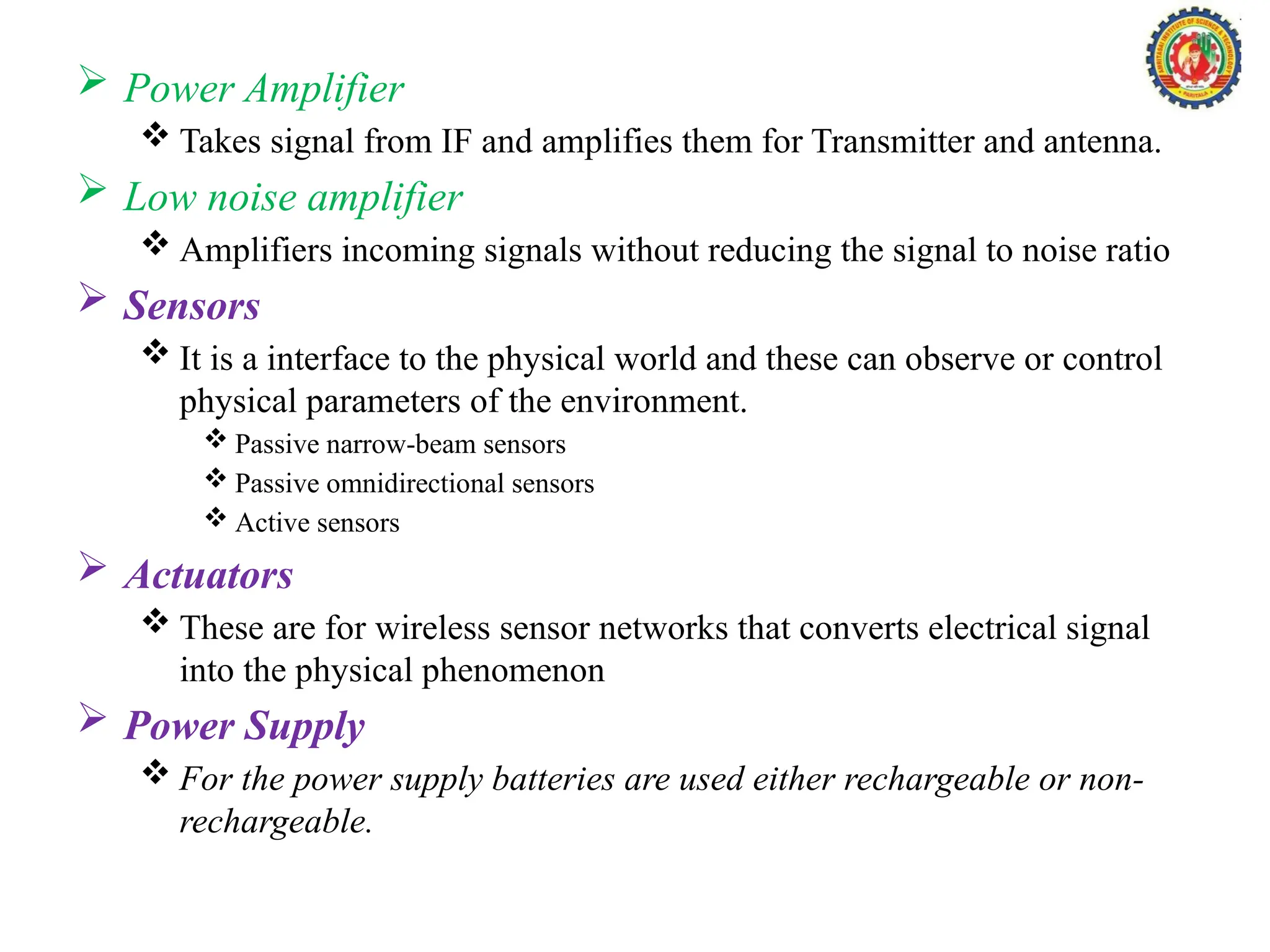  Power Amplifier
 Takes signal from IF and amplifies them for Transmitter and antenna.
 Low noise amplifier
 Amplifiers incoming signals without reducing the signal to noise ratio
 Sensors
 It is a interface to the physical world and these can observe or control
physical parameters of the environment.
 Passive narrow-beam sensors
 Passive omnidirectional sensors
 Active sensors
 Actuators
 These are for wireless sensor networks that converts electrical signal
into the physical phenomenon
 Power Supply
 For the power supply batteries are used either rechargeable or non-
rechargeable.
 