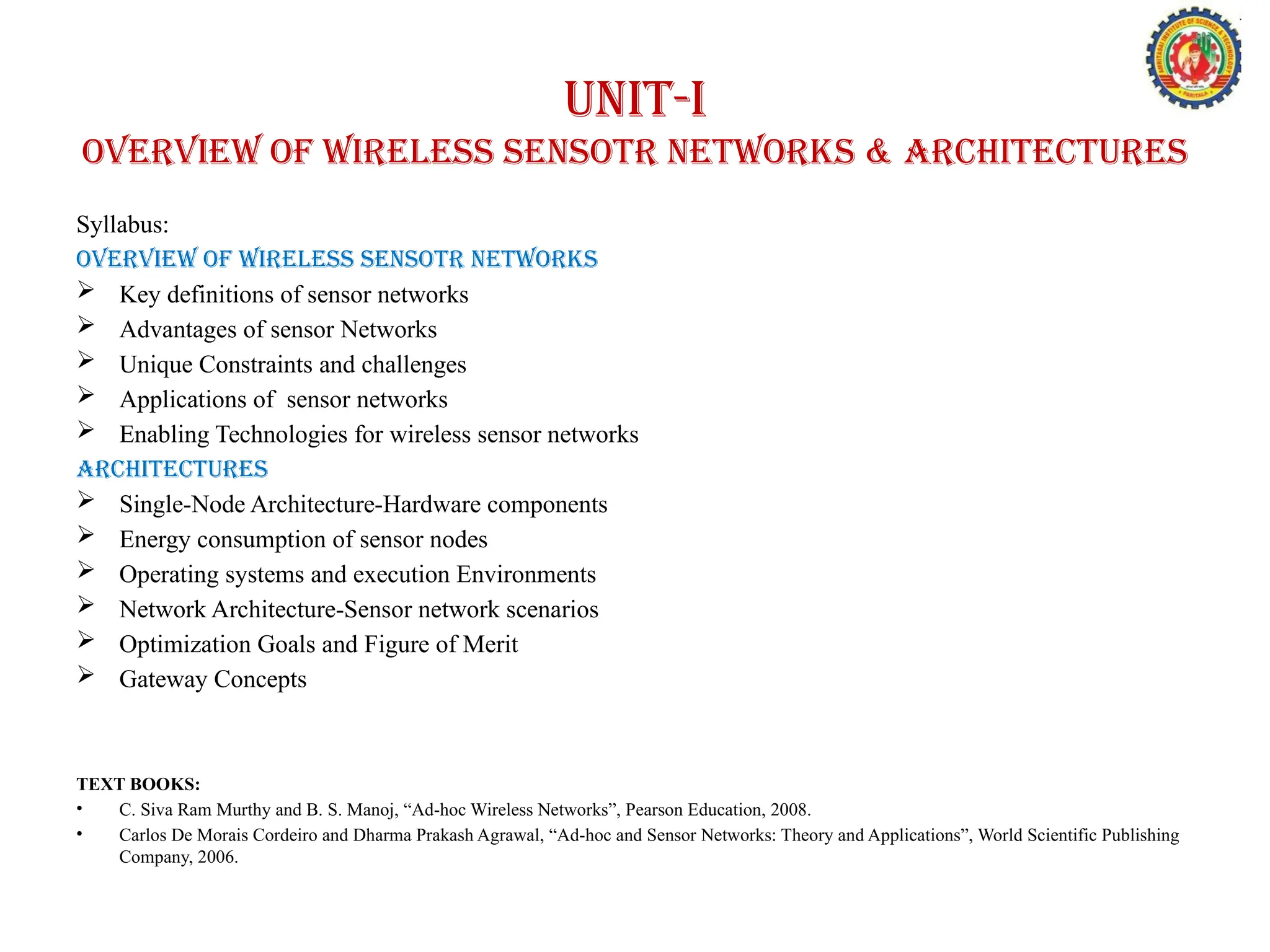 Syllabus:
OVERVIEW OF WIRELESS SENSOTR NETWORKS
 Key definitions of sensor networks
 Advantages of sensor Networks
 Unique Constraints and challenges
 Applications of sensor networks
 Enabling Technologies for wireless sensor networks
architectures
 Single-Node Architecture-Hardware components
 Energy consumption of sensor nodes
 Operating systems and execution Environments
 Network Architecture-Sensor network scenarios
 Optimization Goals and Figure of Merit
 Gateway Concepts
TEXT BOOKS:
• C. Siva Ram Murthy and B. S. Manoj, “Ad-hoc Wireless Networks”, Pearson Education, 2008.
• Carlos De Morais Cordeiro and Dharma Prakash Agrawal, “Ad-hoc and Sensor Networks: Theory and Applications”, World Scientific Publishing
Company, 2006.
UNIT-I
OVERVIEW OF WIRELESS SENSOTR NETWORKS & architectures
 