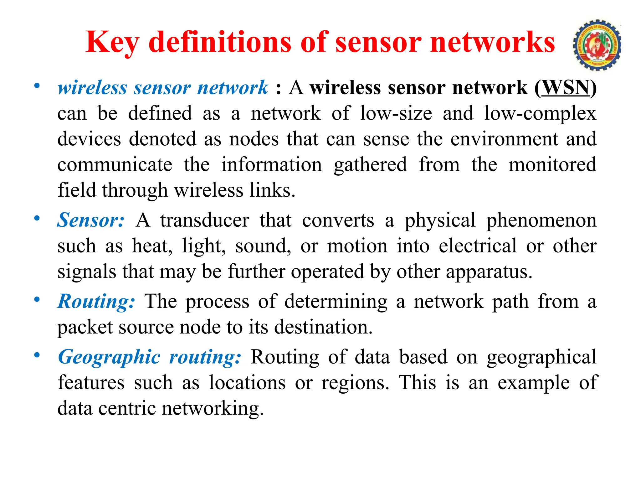 Key definitions of sensor networks
• wireless sensor network : A wireless sensor network (WSN)
can be defined as a network of low-size and low-complex
devices denoted as nodes that can sense the environment and
communicate the information gathered from the monitored
field through wireless links.
• Sensor: A transducer that converts a physical phenomenon
such as heat, light, sound, or motion into electrical or other
signals that may be further operated by other apparatus.
• Routing: The process of determining a network path from a
packet source node to its destination.
• Geographic routing: Routing of data based on geographical
features such as locations or regions. This is an example of
data centric networking.
 