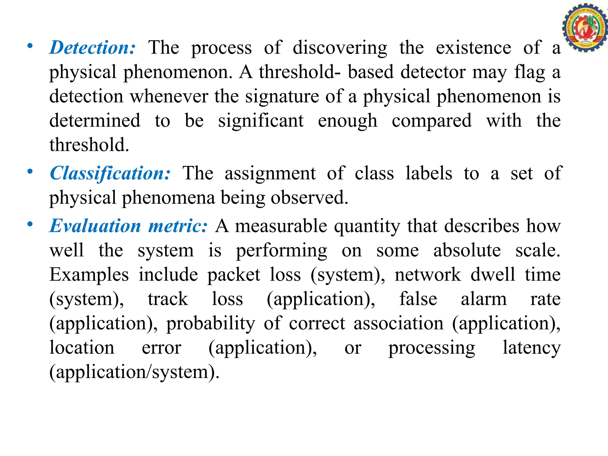 • Detection: The process of discovering the existence of a
physical phenomenon. A threshold- based detector may flag a
detection whenever the signature of a physical phenomenon is
determined to be significant enough compared with the
threshold.
• Classification: The assignment of class labels to a set of
physical phenomena being observed.
• Evaluation metric: A measurable quantity that describes how
well the system is performing on some absolute scale.
Examples include packet loss (system), network dwell time
(system), track loss (application), false alarm rate
(application), probability of correct association (application),
location error (application), or processing latency
(application/system).
 