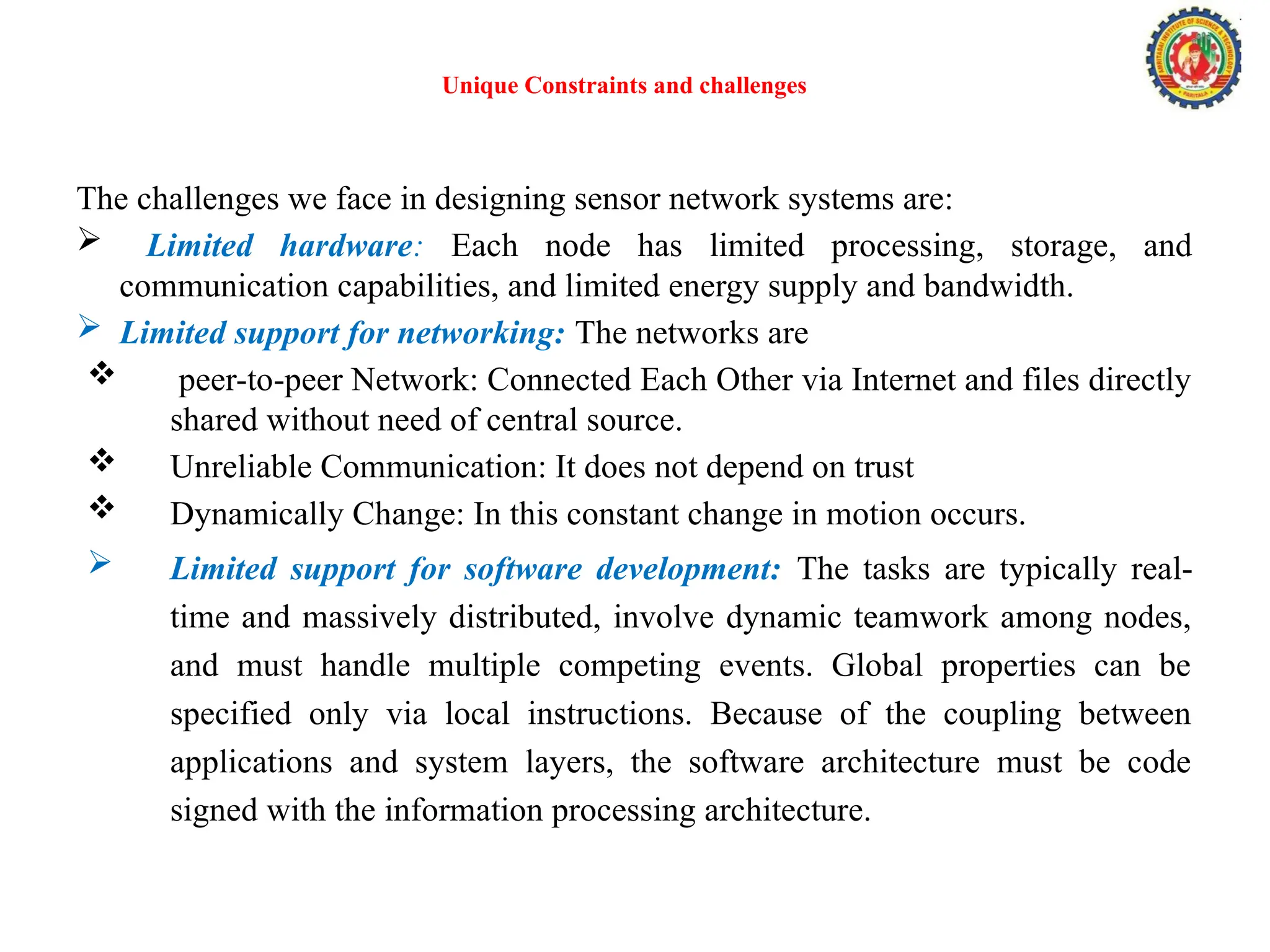 Unique Constraints and challenges
The challenges we face in designing sensor network systems are:
 Limited hardware: Each node has limited processing, storage, and
communication capabilities, and limited energy supply and bandwidth.
 Limited support for networking: The networks are
 peer-to-peer Network: Connected Each Other via Internet and files directly
shared without need of central source.
 Unreliable Communication: It does not depend on trust
 Dynamically Change: In this constant change in motion occurs.
 Limited support for software development: The tasks are typically real-
time and massively distributed, involve dynamic teamwork among nodes,
and must handle multiple competing events. Global properties can be
specified only via local instructions. Because of the coupling between
applications and system layers, the software architecture must be code
signed with the information processing architecture.
 