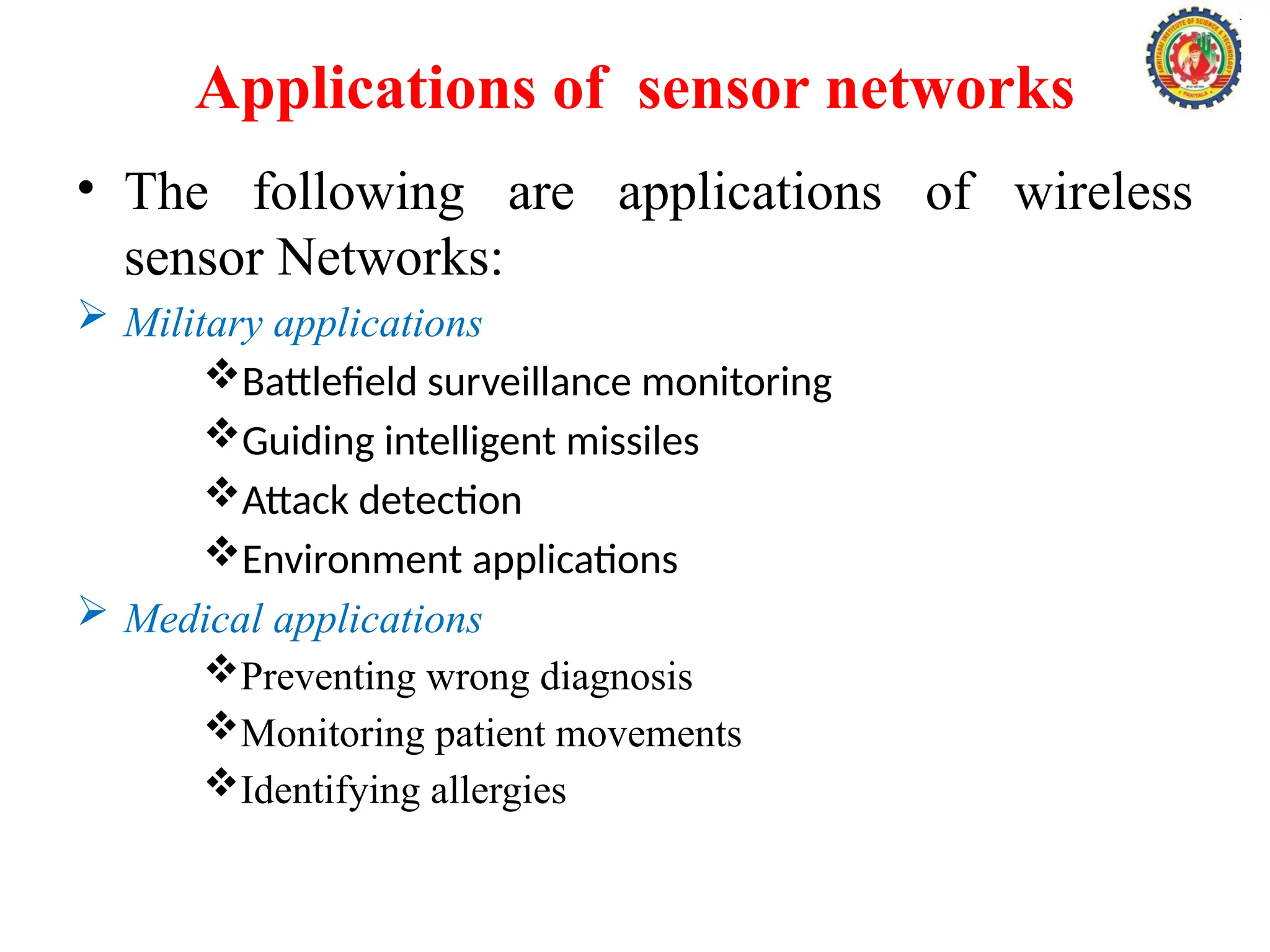Applications of sensor networks
• The following are applications of wireless
sensor Networks:
 Military applications
Battlefield surveillance monitoring
Guiding intelligent missiles
Attack detection
Environment applications
 Medical applications
Preventing wrong diagnosis
Monitoring patient movements
Identifying allergies
 