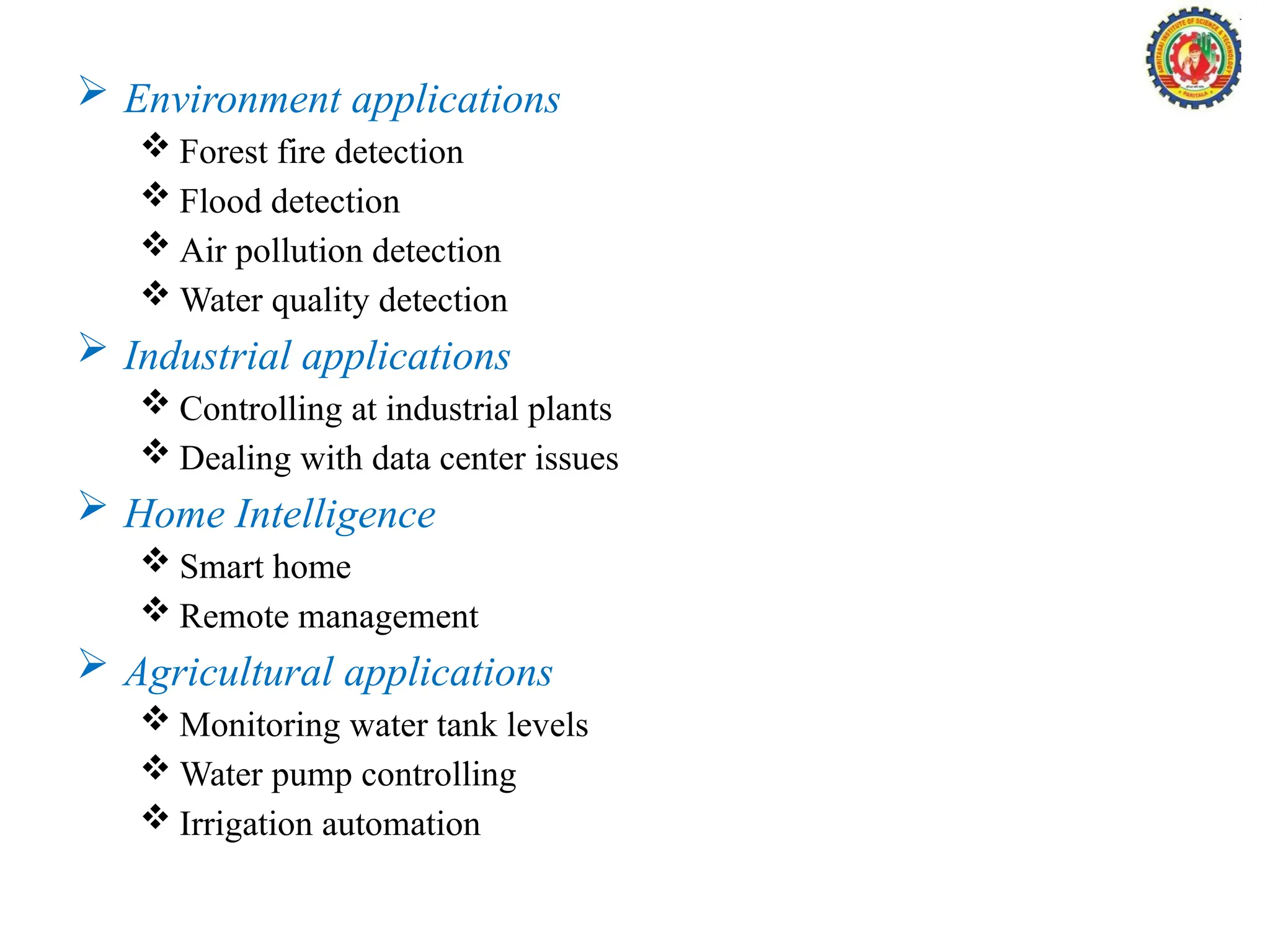  Environment applications
 Forest fire detection
 Flood detection
 Air pollution detection
 Water quality detection
 Industrial applications
 Controlling at industrial plants
 Dealing with data center issues
 Home Intelligence
 Smart home
 Remote management
 Agricultural applications
 Monitoring water tank levels
 Water pump controlling
 Irrigation automation
 