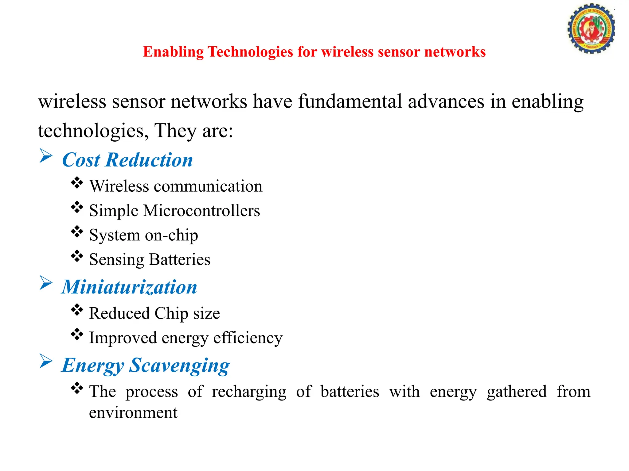Enabling Technologies for wireless sensor networks
wireless sensor networks have fundamental advances in enabling
technologies, They are:
 Cost Reduction
 Wireless communication
 Simple Microcontrollers
 System on-chip
 Sensing Batteries
 Miniaturization
 Reduced Chip size
 Improved energy efficiency
 Energy Scavenging
 The process of recharging of batteries with energy gathered from
environment
 