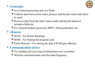  Controller
 It is Central processing unit of a Node
 Collects data from sensor nodes, process and decides when and where
to send.
 Receives data from the other sensor nodes and decide based on
actuators behavior.
 Ex: General purpose processor, DSP’s, Microcontrollers etc..
 Memory
 RAM – For Sensor Readings
 ROM – For Storing the program code
 Flash Memory – For storing the data if RAM gets affected
 Communication device
 For sending and receiving of information over a wireless
 Wireless communication uses the radio frequency
 