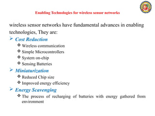 Enabling Technologies for wireless sensor networks
wireless sensor networks have fundamental advances in enabling
technologies, They are:
 Cost Reduction
 Wireless communication
 Simple Microcontrollers
 System on-chip
 Sensing Batteries
 Miniaturization
 Reduced Chip size
 Improved energy efficiency
 Energy Scavenging
 The process of recharging of batteries with energy gathered from
environment
 