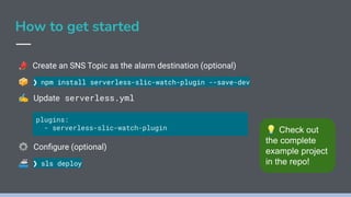 How to get started
📣 Create an SNS Topic as the alarm destination (optional)
📦 ❯ npm install serverless-slic-watch-plugin --save-dev
✍ Update serverless.yml
⚙ Conﬁgure (optional)
🚢 ❯ sls deploy
plugins:
- serverless-slic-watch-plugin 💡 Check out
the complete
example project
in the repo!
 